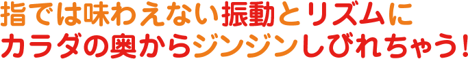 指では味わえない振動とリズムにカラダの奥からジンジンしびれちゃう！