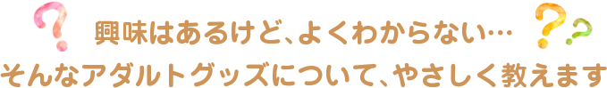 興味はあるけど、よくわからない・・・そんなアダルトグッズについて、やさしく教えます