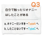 Q3 自分で触ったりオナニーはしたことある a.オナニーだいすき→TypeAへ b.したことないです→TypeCへ