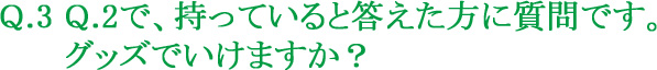 Q.3 Q.2で、持っていると答えた方に質問です。グッズでいけますか?