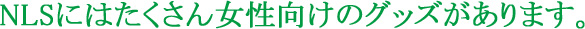 NLSにはたくさん女性向けのグッズがあります。