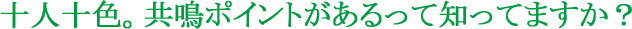 十人十色。共鳴ポイントがあるって知ってますか?