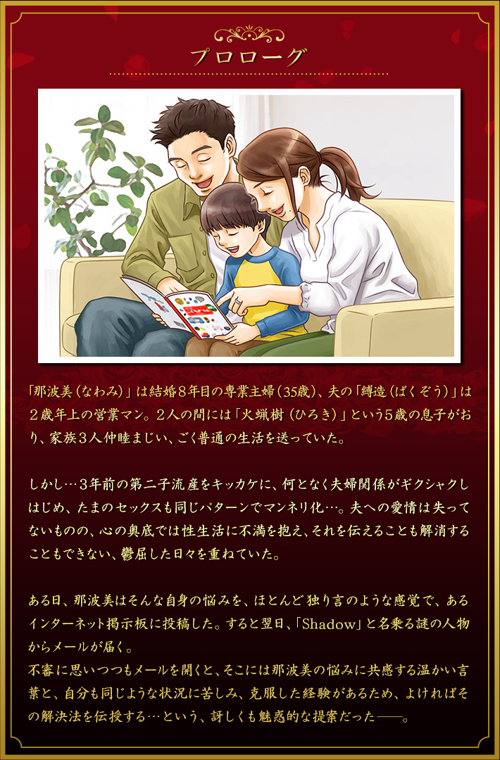 序章 「那波美（なわみ）」は結婚８年目の専業主婦（35歳）で、夫の「縛造（ばくぞう）」は２歳年上の営業マン。２人の間には「火蝋樹（ひろき）」という５歳の息子がおり、家族３人仲睦まじい、ごく普通の生活を送っていた。しかし…３年前の第二子流産をキッカケに、何となく夫婦関係がギクシャクしはじめ、たまのセックスも同じパターンでマンネリ化…。夫への愛情は失ってないものの、心の奥底では性生活に不満を抱え、それを伝えることも解消することもできない、鬱屈した日々を重ねていた。ある日、那波美はそんな自身の悩みを、ほとんど独り言のような感覚で、あるインターネット掲示板に投稿した。すると翌日、「Shadow」と名乗る謎の人物からメールが届く。
不審に思いつつもメールを開くと、そこには那波美の悩みに共感する温かい言葉と、自分も同じような状況に苦しみ、克服した経験があるため、よければその解決法を伝授する…という、訝しくも魅惑的な提案だった。