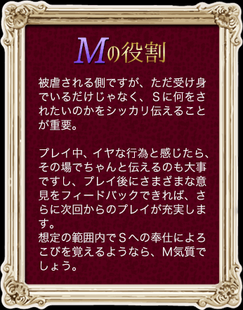 Mの役割 被虐される側ですが、ただ受け身でいるだけじゃなく、Sに何をされたいのかをシッカリ伝えることが重要。プレイ中、イヤな行為と感じたら、その場でちゃんと伝えるのも大事ですし、プレイ後にさまざまな意見をフィードバックできれば、さらに次回からのプレイが充実します。想定の範囲内でSへの奉仕によろこびを覚えるようなら、M気質でしょう。