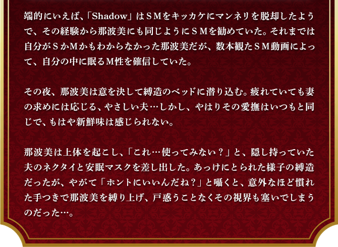 端的にいえば、「Shadow」はＳＭをキッカケにマンネリを脱却したようで、その経験から那波美にも同じようにＳＭを勧めていた。それまでは自分がＳかＭかもわからなかった那波美だが、数本観たＳＭ動画によって、自分の中に眠るＭ性を確信していた。その夜、那波美は意を決して縛造のベッドに潜り込む。疲れていても妻の求めには応じる、やさしい夫…しかし、やはりその愛撫はいつもと同じで、もはや新鮮味は感じられない。那波美は上体を起こし、「これ…使ってみない？」と、隠し持っていた夫のネクタイと安眠マスクを差し出した。あっけにとられた様子の縛造だったが、やがて「ホントにいいんだね？」と囁くと、意外なほど慣れた手つきで那波美を縛り上げ、戸惑うことなくその視界も塞いでしまうのだった…。