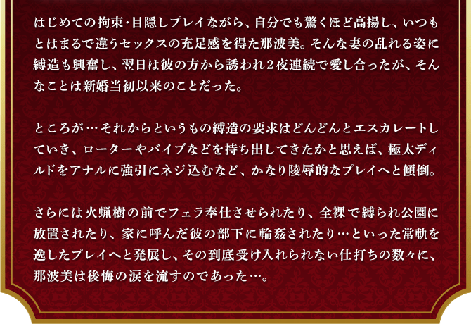 はじめての拘束・目隠しプレイながら、自分でも驚くほど高揚し、いつもとはまるで違うセックスの充足感を得た那波美。そんな妻の乱れる姿に縛造も興奮し、翌日は彼の方から誘われ２夜連続で愛し合ったが、そんなことは新婚当初以来のことだった。ところが…それからというもの縛造の要求はどんどんとエスカレートしていき、ローターやバイブなどを持ち出してきたかと思えば、極太ディルドをアナルに強引にネジ込むなど、かなり陵辱的なプレイへと傾倒。さらには火蝋樹の前でフェラ奉仕させられたり、全裸で縛られ公園に放置されたり、家に呼んだ彼の部下に輪姦されたり…といった常軌を逸したプレイへと発展し、その到底受け入れられない仕打ちの数々に、那波美は後悔の涙を流すのであった…。