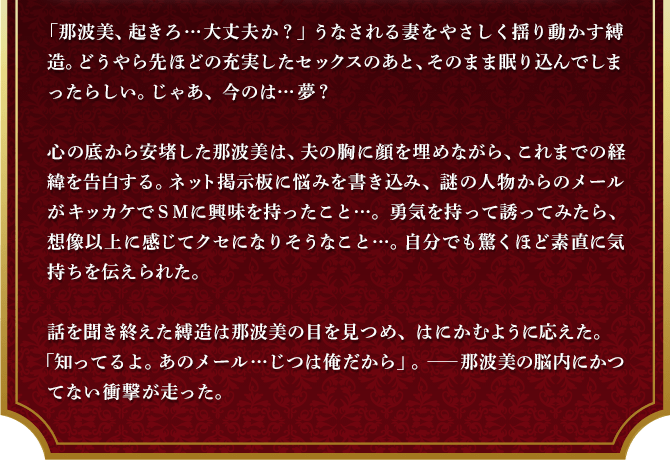 「那波美、起きろ…大丈夫か？」うなされる妻をやさしく揺り動かす縛造。どうやら先ほどの充実したセックスのあと、そのまま眠り込んでしまったらしい。じゃあ、今のは…夢？心の底から安堵した那波美は、夫の胸に顔を埋めながら、これまでの経緯を告白する。ネット掲示板に悩みを書き込み、謎の人物からのメールがキッカケでＳＭに興味を持ったこと…。勇気を持って誘ってみたら、想像以上に感じてクセになりそうなこと…。自分でも驚くほど素直に気持ちを伝えられた。話を聞き終えた縛造は那波美の目を見つめ、はにかむように応えた。「知ってるよ。あのメール…じつは俺だから」。――那波美の脳内にかつてない衝撃が走った。